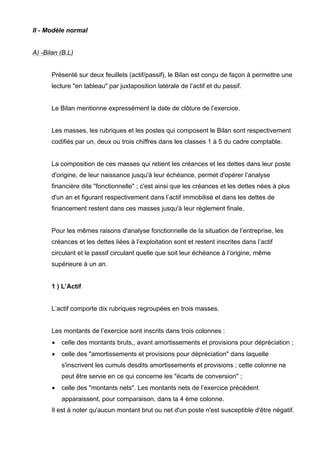 II - Modèle normal 
A) -Bilan (B.L) 
Présenté sur deux feuillets (actif/passif), le Bilan est conçu de façon à permettre une 
lecture "en tableau" par juxtaposition latérale de l’actif et du passif. 
Le Bilan mentionne expressément la date de clôture de l’exercice. 
Les masses, les rubriques et les postes qui composent le Bilan sont respectivement 
codifiés par un, deux ou trois chiffres dans les classes 1 à 5 du cadre comptable. 
La composition de ces masses qui retient les créances et les dettes dans leur poste 
d'origine, de leur naissance jusqu'à leur échéance, permet d'opérer l’analyse 
financière dite "fonctionnelle" ; c'est ainsi que les créances et les dettes nées à plus 
d'un an et figurant respectivement dans l’actif immobilisé et dans les dettes de 
financement restent dans ces masses jusqu'à leur règlement finale. 
Pour les mêmes raisons d'analyse fonctionnelle de la situation de l’entreprise, les 
créances et les dettes liées à l’exploitation sont et restent inscrites dans l’actif 
circulant et le passif circulant quelle que soit leur échéance à l’origine, même 
supérieure à un an. 
1 ) L’Actif 
L’actif comporte dix rubriques regroupées en trois masses. 
Les montants de l’exercice sont inscrits dans trois colonnes : 
• celle des montants bruts,, avant amortissements et provisions pour dépréciation ; 
• celle des "amortissements et provisions pour dépréciation" dans laquelle 
s'inscrivent les cumuls desdits amortissements et provisions ; cette colonne ne 
peut être servie en ce qui concerne les "écarts de conversion" ; 
• celle des "montants nets". Les montants nets de l’exercice précédent 
apparaissent, pour comparaison, dans la 4 ème colonne. 
Il est à noter qu'aucun montant brut ou net d'un poste n'est susceptible d'être négatif. 
 