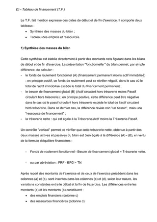 D) - Tableau de financement (T.F.) 
Le T.F. fait mention expresse des dates de début et de fin d'exercice. Il comporte deux 
tableaux : 
• Synthèse des masses du bilan ; 
• Tableau des emplois et ressources. 
1) Synthèse des masses du bilan 
Cette synthèse est établie directement à partir des montants nets figurant dans les bilans 
de début et de fin d'exercice. La présentation "fonctionnelle " du bilan permet, par simple 
différence, de calculer : 
- le fonds de roulement fonctionnel (A) (financement permanent moins actif immobilisé) 
; en principe positif, ce fonds de roulement peut se révéler négatif, dans le cas où le 
total de l’actif immobilisé excède le total du financement permanent ; 
- le besoin de financement global (B) (Actif circulant hors trésorerie moins Passif 
circulant hors trésorerie) ; en principe positive, cette différence peut être négative 
dans le cas où le passif circulant hors trésorerie excède le total de l’actif circulant 
hors trésorerie. Dans ce dernier cas, la différence révèle non "un besoin", mais une 
"ressource de financement" ; 
- la trésorerie nette : qui est égale à la Trésorerie-Actif moins la Trésorerie-Passif. 
Un contrôle "vertical" permet de vérifier que cette trésorerie nette, obtenue à partir des 
deux masses actives et passives du bilan est bien égale à la différence (A) - (B), en vertu 
de la formule d'équilibre financières : 
- Fonds de roulement fonctionnel - Besoin de financement global = Trésorerie nette. 
- ou par abréviation : FRF - BFG = TN 
Après report des montants de l’exercice et de ceux de l’exercice précédent dans les 
colonnes (a) et (b), sont inscrites dans les colonnes (c) et (d), selon leur nature, les 
variations constatées entre le début et la fin de l’exercice. Les différences entre les 
montants (a) et les montants (b) constituent : 
• des emplois financiers (colonne c) 
• des ressources financières (colonne d) 
 