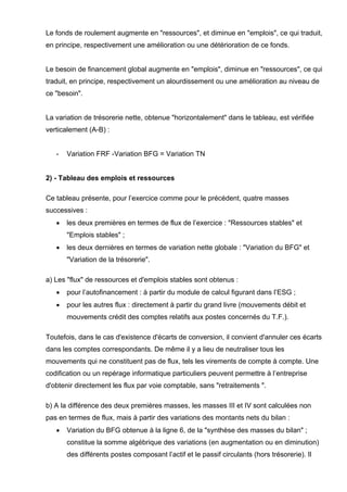 Le fonds de roulement augmente en "ressources", et diminue en "emplois", ce qui traduit, 
en principe, respectivement une amélioration ou une détérioration de ce fonds. 
Le besoin de financement global augmente en "emplois", diminue en "ressources", ce qui 
traduit, en principe, respectivement un alourdissement ou une amélioration au niveau de 
ce "besoin". 
La variation de trésorerie nette, obtenue "horizontalement" dans le tableau, est vérifiée 
verticalement (A-B) : 
- Variation FRF -Variation BFG = Variation TN 
2) - Tableau des emplois et ressources 
Ce tableau présente, pour l’exercice comme pour le précédent, quatre masses 
successives : 
• les deux premières en termes de flux de l’exercice : "Ressources stables" et 
"Emplois stables" ; 
• les deux dernières en termes de variation nette globale : "Variation du BFG" et 
"Variation de la trésorerie". 
a) Les "flux" de ressources et d'emplois stables sont obtenus : 
• pour l’autofinancement : à partir du module de calcul figurant dans l’ESG ; 
• pour les autres flux : directement à partir du grand livre (mouvements débit et 
mouvements crédit des comptes relatifs aux postes concernés du T.F.). 
Toutefois, dans le cas d'existence d'écarts de conversion, il convient d'annuler ces écarts 
dans les comptes correspondants. De même il y a lieu de neutraliser tous les 
mouvements qui ne constituent pas de flux, tels les virements de compte à compte. Une 
codification ou un repérage informatique particuliers peuvent permettre à l’entreprise 
d'obtenir directement les flux par voie comptable, sans "retraitements ". 
b) A la différence des deux premières masses, les masses III et IV sont calculées non 
pas en termes de flux, mais à partir des variations des montants nets du bilan : 
• Variation du BFG obtenue à la ligne 6, de la "synthèse des masses du bilan" ; 
constitue la somme algébrique des variations (en augmentation ou en diminution) 
des différents postes composant l’actif et le passif circulants (hors trésorerie). Il 
 