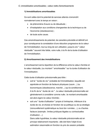 C- immobilisation amortissables : valeur nette d'amortissements 
1) Immobilisations amortissables 
Ce sont celles dont le potentiel de services attendu s'amoindrit 
normalement avec le temps en raison : 
• de phénomène d'usure ou de désuétude ; 
• d'inadaptation aux conditions changeantes de la technique ou de 
l’économie (obsolescence) ; 
• de toute autre cause. 
Ces amoindrissements de potentiel, de caractère prévisible et définitif ont 
pour conséquence la constatation d'une réduction progressive de la valeur 
de l’immobilisation, tout au long de son utilisation, jusqu'à une " valeur 
résiduelle " souvent très faible, voire nulle, à la fin de la durée d'utilisation 
de l’immobilisation. 
2) Amortissement des immobilisations 
L’amortissement est la répartition de la différence entre la valeur d'entrée et 
la valeur résiduelle, (ou montant " amortissable " sur la durée d'utilisation de 
l’immobilisation. 
Cette durée d'utilisation prévisionnelle peut être : 
• soit la " durée de vie " probable de l’immobilisation, laquelle est 
appréciée en fonction de facteurs physiques (usure ...) ou 
économiques (obsolescence, marché ...) qui la conditionnent. 
A la fin de la " durée de vie " , la valeur résiduelle prévisionnelle est 
généralement à considérer comme nulle ; le montant amortissable 
est alors égal à la valeur d'entrée ; 
• soit une " durée d'utilisation " propre à l’entreprise, inférieure à la 
durée de vie, et choisie en fonction de sa politique ou de sa stratégie 
(renouvellement systématique au bout de n années ...), ou d'autres 
facteurs (exemple : limites juridiques légales ou contractuelles 
d'utilisation ...) 
Dans cette hypothèse, la valeur résiduelle prévisionnelle est en 
principe relativement importante ; elle doit faire l’objet d'une 
estimation raisonnable en fonction du prix de cession probable 
 