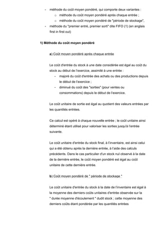 - méthode du coût moyen pondéré, qui comporte deux variantes : 
o méthode du coût moyen pondéré après chaque entrée ; 
o méthode du coût moyen pondéré de "période de stockage", 
- méthode du "premier entré, premier sorti" dite FIFO (1) (en anglais 
first in first out) 
1) Méthode du coût moyen pondéré 
a) Coût moyen pondéré après chaque entrée 
Le coût d'entrée du stock à une date considérée est égal au coût du 
stock au début de l’exercice, assimilé à une entrée : 
- majoré du coût d'entrée des achats ou des productions depuis 
le début de l’exercice ; 
- diminué du coût des "sorties" (pour ventes ou 
consommations) depuis le début de l’exercice. 
Le coût unitaire de sortie est égal au quotient des valeurs entrées par 
les quantités entrées. 
Ce calcul est opéré à chaque nouvelle entrée ; le coût unitaire ainsi 
déterminé étant utilisé pour valoriser les sorties jusqu'à l’entrée 
suivante. 
Le coût unitaire d'entrée du stock final, à l’inventaire, est ainsi celui 
qui a été obtenu après la dernière entrée, à l’aide des calculs 
précédents. Dans le cas particulier d'un stock nul observé à la date 
de la dernière entrée, le coût moyen pondéré est égal au coût 
unitaire de cette dernière entrée. 
b) Coût moyen pondéré de " période de stockage " 
Le coût unitaire d'entrée du stock à la date de l’inventaire est égal à 
la moyenne des derniers coûts unitaires d'entrée observée sur la 
" durée moyenne d'écoulement " dudit stock ; cette moyenne des 
derniers coûts étant pondérée par les quantités entrées 
 
