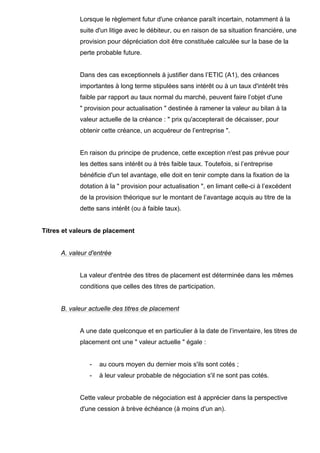 Lorsque le règlement futur d'une créance paraît incertain, notamment à la 
suite d'un litige avec le débiteur, ou en raison de sa situation financière, une 
provision pour dépréciation doit être constituée calculée sur la base de la 
perte probable future. 
Dans des cas exceptionnels à justifier dans l’ETIC (A1), des créances 
importantes à long terme stipulées sans intérêt ou à un taux d'intérêt très 
faible par rapport au taux normal du marché, peuvent faire l’objet d'une 
" provision pour actualisation " destinée à ramener la valeur au bilan à la 
valeur actuelle de la créance : " prix qu'accepterait de décaisser, pour 
obtenir cette créance, un acquéreur de l’entreprise ". 
En raison du principe de prudence, cette exception n'est pas prévue pour 
les dettes sans intérêt ou à très faible taux. Toutefois, si l’entreprise 
bénéficie d'un tel avantage, elle doit en tenir compte dans la fixation de la 
dotation à la " provision pour actualisation ", en limant celle-ci à l’excédent 
de la provision théorique sur le montant de l’avantage acquis au titre de la 
dette sans intérêt (ou à faible taux). 
Titres et valeurs de placement 
A. valeur d'entrée 
La valeur d'entrée des titres de placement est déterminée dans les mêmes 
conditions que celles des titres de participation. 
B. valeur actuelle des titres de placement 
A une date quelconque et en particulier à la date de l’inventaire, les titres de 
placement ont une " valeur actuelle " égale : 
- au cours moyen du dernier mois s'ils sont cotés ; 
- à leur valeur probable de négociation s'il ne sont pas cotés. 
Cette valeur probable de négociation est à apprécier dans la perspective 
d'une cession à brève échéance (à moins d'un an). 
 