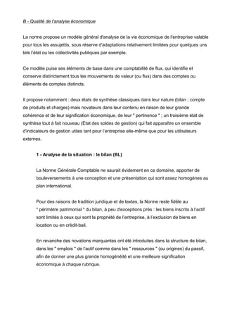 B - Qualité de l’analyse économique 
La norme propose un modèle général d'analyse de la vie économique de l’entreprise valable 
pour tous les assujettis, sous réserve d'adaptations relativement limitées pour quelques uns 
tels l’état ou les collectivités publiques par exemple. 
Ce modèle puise ses éléments de base dans une comptabilité de flux, qui identifie et 
conserve distinctement tous les mouvements de valeur (ou flux) dans des comptes ou 
éléments de comptes distincts. 
Il propose notamment : deux états de synthèse classiques dans leur nature (bilan ; compte 
de produits et charges) mais novateurs dans leur contenu en raison de leur grande 
cohérence et de leur signification économique, de leur " pertinence " ; un troisième état de 
synthèse tout à fait nouveau (Etat des soldes de gestion) qui fait apparaître un ensemble 
d'indicateurs de gestion utiles tant pour l’entreprise elle-même que pour les utilisateurs 
externes. 
1 - Analyse de la situation : le bilan (BL) 
La Norme Générale Comptable ne saurait évidement en ce domaine, apporter de 
bouleversements à une conception et une présentation qui sont assez homogènes au 
plan international. 
Pour des raisons de tradition juridique et de textes, la Norme reste fidèle au 
" périmètre patrimonial " du bilan, à peu d'exceptions près : les biens inscrits à l’actif 
sont limités à ceux qui sont la propriété de l’entreprise, à l’exclusion de biens en 
location ou en crédit-bail. 
En revanche des novations marquantes ont été introduites dans la structure de bilan, 
dans les " emplois " de l’actif comme dans les " ressources " (ou origines) du passif, 
afin de donner une plus grande homogénéité et une meilleure signification 
économique à chaque rubrique. 
 