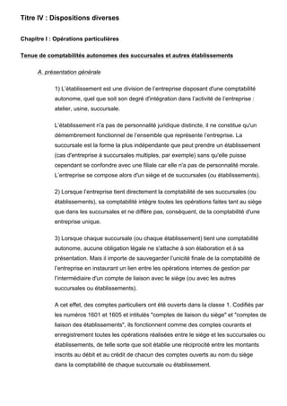 Titre IV : Dispositions diverses


Chapitre I : Opérations particulières

Tenue de comptabilités autonomes des succursales et autres établissements

      A. présentation générale

            1) L’établissement est une division de l’entreprise disposant d'une comptabilité
            autonome, quel que soit son degré d'intégration dans l’activité de l’entreprise :
            atelier, usine, succursale.

            L’établissement n'a pas de personnalité juridique distincte, il ne constitue qu'un
            démembrement fonctionnel de l’ensemble que représente l’entreprise. La
            succursale est la forme la plus indépendante que peut prendre un établissement
            (cas d'entreprise à succursales multiples, par exemple) sans qu'elle puisse
            cependant se confondre avec une filiale car elle n'a pas de personnalité morale.
            L’entreprise se compose alors d'un siège et de succursales (ou établissements).

            2) Lorsque l’entreprise tient directement la comptabilité de ses succursales (ou
            établissements), sa comptabilité intègre toutes les opérations faites tant au siège
            que dans les succursales et ne diffère pas, conséquent, de la comptabilité d'une
            entreprise unique.

            3) Lorsque chaque succursale (ou chaque établissement) tient une comptabilité
            autonome, aucune obligation légale ne s'attache à son élaboration et à sa
            présentation. Mais il importe de sauvegarder l’unicité finale de la comptabilité de
            l’entreprise en instaurant un lien entre les opérations internes de gestion par
            l’intermédiaire d'un compte de liaison avec le siège (ou avec les autres
            succursales ou établissements).

            A cet effet, des comptes particuliers ont été ouverts dans la classe 1. Codifiés par
            les numéros 1601 et 1605 et intitulés "comptes de liaison du siège" et "comptes de
            liaison des établissements", ils fonctionnent comme des comptes courants et
            enregistrement toutes les opérations réalisées entre le siège et les succursales ou
            établissements, de telle sorte que soit établie une réciprocité entre les montants
            inscrits au débit et au crédit de chacun des comptes ouverts au nom du siège
            dans la comptabilité de chaque succursale ou établissement.
 