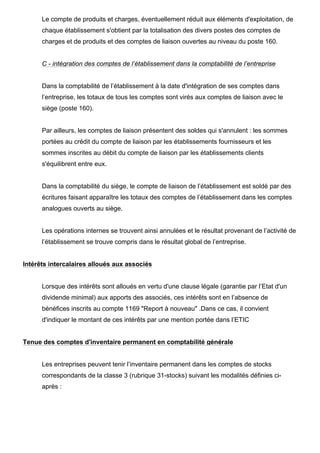 Le compte de produits et charges, éventuellement réduit aux éléments d'exploitation, de
      chaque établissement s'obtient par la totalisation des divers postes des comptes de
      charges et de produits et des comptes de liaison ouvertes au niveau du poste 160.


      C - intégration des comptes de l’établissement dans la comptabilité de l’entreprise


      Dans la comptabilité de l’établissement à la date d'intégration de ses comptes dans
      l’entreprise, les totaux de tous les comptes sont virés aux comptes de liaison avec le
      siège (poste 160).


      Par ailleurs, les comptes de liaison présentent des soldes qui s'annulent : les sommes
      portées au crédit du compte de liaison par les établissements fournisseurs et les
      sommes inscrites au débit du compte de liaison par les établissements clients
      s'équilibrent entre eux.


      Dans la comptabilité du siège, le compte de liaison de l’établissement est soldé par des
      écritures faisant apparaître les totaux des comptes de l’établissement dans les comptes
      analogues ouverts au siège.


      Les opérations internes se trouvent ainsi annulées et le résultat provenant de l’activité de
      l’établissement se trouve compris dans le résultat global de l’entreprise.


Intérêts intercalaires alloués aux associés


      Lorsque des intérêts sont alloués en vertu d'une clause légale (garantie par l’Etat d'un
      dividende minimal) aux apports des associés, ces intérêts sont en l’absence de
      bénéfices inscrits au compte 1169 "Report à nouveau" .Dans ce cas, il convient
      d'indiquer le montant de ces intérêts par une mention portée dans l’ETIC


Tenue des comptes d'inventaire permanent en comptabilité générale


      Les entreprises peuvent tenir l’inventaire permanent dans les comptes de stocks
      correspondants de la classe 3 (rubrique 31-stocks) suivant les modalités définies ci-
      après :
 