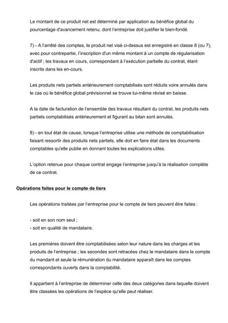 Le montant de ce produit net est déterminé par application au bénéfice global du
      pourcentage d'avancement retenu, dont l’entreprise doit justifier le bien-fondé.


      7) - A l’arrêté des comptes, le produit net visé ci-dessus est enregistré en classe 8 (ou 7),
      avec pour contrepartie, l’inscription d'un même montant à un compte de régularisation
      d'actif ; les travaux en cours, correspondant à l’exécution partielle du contrat, étant
      inscrits dans les en-cours.


      Les produits nets partiels antérieurement comptabilisés sont réduits voire annulés dans
      le cas où le bénéfice global prévisionnel se trouve lui-même révisé en baisse.


      A la date de facturation de l’ensemble des travaux résultant du contrat, les produits nets
      partiels comptabilisés antérieurement et figurant au bilan sont annulés.


      8) - en tout état de cause, lorsque l’entreprise utilise une méthode de comptabilisation
      faisant ressortir des produits nets partiels, elle doit en faire état dans les documents
      comptables qu'elle publie en donnant toutes les explications utiles.


      L’option retenue pour chaque contrat engage l’entreprise jusqu'à la réalisation complète
      de ce contrat.


Opérations faites pour le compte de tiers


      Les opérations traitées par l’entreprise pour le compte de tiers peuvent être faites :


      - soit en son nom seul ;
      - soit en qualité de mandataire.


      Les premières doivent être comptabilisées selon leur nature dans les charges et les
      produits de l’entreprise ; les secondes sont retracées chez le mandataire dans le compte
      du mandant et seule la rémunération du mandataire apparaît dans les comptes
      correspondants ouverts dans la comptabilité.


      Il appartient à l’entreprise de déterminer celle des deux catégories dans laquelle doivent
      être classées les opérations de l’espèce qu'elle peut réaliser.
 
