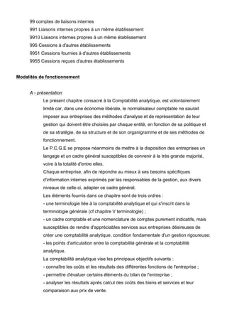99 comptes de liaisons internes
     991 Liaisons internes propres à un même établissement
     9910 Liaisons internes propres à un même établissement
     995 Cessions à d'autres établissements
     9951 Cessions fournies à d'autres établissements
     9955 Cessions reçues d'autres établissements


Modalités de fonctionnement


     A - présentation
           Le présent chapitre consacré à la Comptabilité analytique, est volontairement
           limité car, dans une économie libérale, le normalisateur comptable ne saurait
           imposer aux entreprises des méthodes d'analyse et de représentation de leur
           gestion qui doivent être choisies par chaque entité, en fonction de sa politique et
           de sa stratégie, de sa structure et de son organigramme et de ses méthodes de
           fonctionnement.
           Le P.C.G.E se propose néanmoins de mettre à la disposition des entreprises un
           langage et un cadre général susceptibles de convenir à la très grande majorité,
           voire à la totalité d'entre elles.
           Chaque entreprise, afin de répondre au mieux à ses besoins spécifiques
           d'information internes exprimés par les responsables de la gestion, aux divers
           niveaux de celle-ci, adapter ce cadre général.
           Les éléments fournis dans ce chapitre sont de trois ordres :
           - une terminologie liée à la comptabilité analytique et qui s'inscrit dans la
           terminologie générale (cf chapitre V terminologie) ;
           - un cadre comptable et une nomenclature de comptes purement indicatifs, mais
           susceptibles de rendre d'appréciables services aux entreprises désireuses de
           créer une comptabilité analytique, condition fondamentale d'un gestion rigoureuse;
           - les points d'articulation entre la comptabilité générale et la comptabilité
           analytique.
           La comptabilité analytique vise les principaux objectifs suivants :
           - connaître les coûts et les résultats des différentes fonctions de l'entreprise ;
           - permettre d'évaluer certains éléments du bilan de l'entreprise ;
           - analyser les résultats après calcul des coûts des biens et services et leur
           comparaison aux prix de vente.
 
