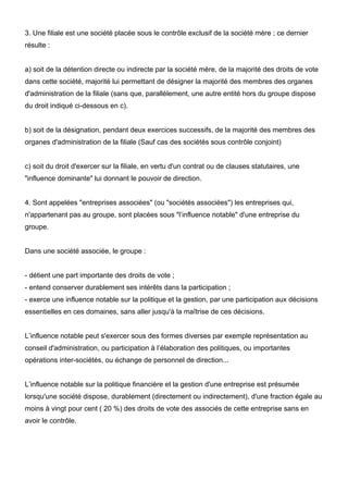 3. Une filiale est une société placée sous le contrôle exclusif de la société mère ; ce dernier
résulte :


a) soit de la détention directe ou indirecte par la société mère, de la majorité des droits de vote
dans cette société, majorité lui permettant de désigner la majorité des membres des organes
d'administration de la filiale (sans que, parallèlement, une autre entité hors du groupe dispose
du droit indiqué ci-dessous en c).


b) soit de la désignation, pendant deux exercices successifs, de la majorité des membres des
organes d'administration de la filiale (Sauf cas des sociétés sous contrôle conjoint)


c) soit du droit d'exercer sur la filiale, en vertu d'un contrat ou de clauses statutaires, une
"influence dominante" lui donnant le pouvoir de direction.


4. Sont appelées "entreprises associées" (ou "sociétés associées") les entreprises qui,
n'appartenant pas au groupe, sont placées sous "l’influence notable" d'une entreprise du
groupe.


Dans une société associée, le groupe :


- détient une part importante des droits de vote ;
- entend conserver durablement ses intérêts dans la participation ;
- exerce une influence notable sur la politique et la gestion, par une participation aux décisions
essentielles en ces domaines, sans aller jusqu'à la maîtrise de ces décisions.


L’influence notable peut s'exercer sous des formes diverses par exemple représentation au
conseil d'administration, ou participation à l’élaboration des politiques, ou importantes
opérations inter-sociétés, ou échange de personnel de direction...


L’influence notable sur la politique financière et la gestion d'une entreprise est présumée
lorsqu'une société dispose, durablement (directement ou indirectement), d'une fraction égale au
moins à vingt pour cent ( 20 %) des droits de vote des associés de cette entreprise sans en
avoir le contrôle.
 