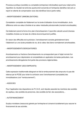 Processus juridique (sociétés) ou comptable (entreprises individuelles) ayant pour objet soit la
répartition du résultat net entre les ayants-droit concernés et l’entreprise (bénéfice net) soit un
report en attente de compensation avec des bénéfices futurs (perte nette).


- AMORTISSEMENT (IMMOBILISATIONS)


Constatation comptable de l’étalement sur la durée d'utilisation d'une immobilisation, de la
différence entre sa valeur d'entrée et sa valeur résiduelle prévisionnelle (montant amortissable).


Cet étalement prend la forme d'un plan d'amortissement. Il peut être calculé suivant diverses
modalités choisies sur la base de critères économiquement justifiés.


En raison des difficultés de la prévision, l’amrotissement consiste généralement dans
l’étalement sur une durée probable de vie, de la valeur des biens normalement amortissables.


- AMORTISSEMENTS DEROGATOIRES


Amortissements ou fractions d'amortissements ne correspondant pas à l’objet normal d'un
amortissement pour dépréciation et comptabilisés en application de textes particuliers. Les
amortissements dérogatoires font partie des provisions réglementées.


- AMORTISSEMENT (DES EMPRUNTS)


Cette expression traditionnelle désignant en fait le remboursement des emprunts n'a pas été
retenue par le PCGE pour éviter la confusion avec l’amortissement (comptable) des
immobilisations (voir "remboursement").


- ASSOCIES


Pour l’application des dispositions du P.C.G.E, sont réputés associés les membres des sociétés
de capitaux, des sociétés de personnes, des sociétés de fait, des associations...


- AUTOFINANCEMENT


Surplus monétaire (ressource) généré par l’entreprise et conservé durablement pour assurer le
financement de ses activités.
 