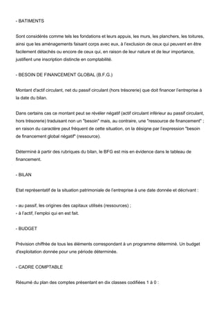 - BATIMENTS


Sont considérés comme tels les fondations et leurs appuis, les murs, les planchers, les toitures,
ainsi que les aménagements faisant corps avec eux, à l’exclusion de ceux qui peuvent en être
facilement détachés ou encore de ceux qui, en raison de leur nature et de leur importance,
justifient une inscription distincte en comptabilité.


- BESOIN DE FINANCEMENT GLOBAL (B.F.G.)


Montant d'actif circulant, net du passif circulant (hors trésorerie) que doit financer l’entreprise à
la date du bilan.


Dans certains cas ce montant peut se révéler négatif (actif circulant inférieur au passif circulant,
hors trésorerie) traduisant non un "besoin" mais, au contraire, une "ressource de financement" ;
en raison du caractère peut fréquent de cette situation, on la désigne par l’expression "besoin
de financement global négatif" (ressource).


Déterminé à partir des rubriques du bilan, le BFG est mis en évidence dans le tableau de
financement.


- BILAN


Etat représentatif de la situation patrimoniale de l’entreprise à une date donnée et décrivant :


- au passif, les origines des capitaux utilisés (ressources) ;
- à l’actif, l’emploi qui en est fait.


- BUDGET


Prévision chiffrée de tous les éléments correspondant à un programme déterminé. Un budget
d'exploitation donnée pour une période déterminée.


- CADRE COMPTABLE


Résumé du plan des comptes présentant en dix classes codifiées 1 à 0 :
 