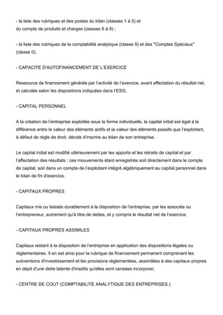 - la liste des rubriques et des postes du bilan (classes 1 à 5) et
du compte de produits et charges (classes 6 à 8) ;


- la liste des rubriques de la comptabilité analytique (classe 9) et des "Comptes Spéciaux"
(classe 0).


- CAPACITE D'AUTOFINANCEMENT DE L’EXERCICE


Ressource de financement générée par l’activité de l’exercice, avant affectation du résultat net,
et calculée selon les dispositions indiquées dans l’ESG.


- CAPITAL PERSONNEL


A la création de l’entreprise exploitée sous la forme individuelle, le capital initial est égal à la
différence entre la valeur des éléments actifs et la valeur des éléments passifs que l’exploitant,
à défaut de règle de droit, décide d'inscrire au bilan de son entreprise.


Le capital initial est modifié ultérieurement par les apports et les retraits de capital et par
l’affectation des résultats ; ces mouvements étant enregistrés soit directement dans le compte
de capital, soit dans un compte de l’exploitant intégré algébriquement au capital personnel dans
le bilan de fin d'exercice.


- CAPITAUX PROPRES


Capitaux mis ou laissés durablement à la disposition de l’entreprise, par les associés ou
l’entrepreneur, autrement qu'à titre de dettes, et y compris le résultat net de l’exercice.


- CAPITAUX PROPRES ASSIMILES


Capitaux restant à la disposition de l’entreprise en application des dispositions légales ou
réglementaires. Il en est ainsi pour la rubrique de financement permanent comprenant les
subventions d'investissement et les provisions réglementées, assimilées à des capitaux propres
en dépit d'une dette latente d'impôts qu'elles sont censées incorporer.


- CENTRE DE COUT (COMPTABILITE ANALYTIQUE DES ENTREPRISES.)
 