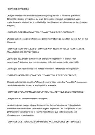 - CHARGES DIFFEREES


Charges différées dans le cadre d'opérations spécifiques dont la rentabilité globale est
démontrée ; charges enregistrées au cours de l’exercice, mais qui, se rapportant à des
productions déterminées à venir, ont fait l’objet d'un étalement sur plusieurs exercices (charges
à répartir).


- CHARGES DIRECTES (COMPTABILITE ANALYTIQUE DES ENTREPRISES.)


Charges qu'il est possible d'affecter sans calcul intermédiaire de répartition au coût d'un produit
déterminé.


- CHARGES INCORPORABLES ET CHARGES NON INCORPORABLES (COMPTABILITE
ANALYTIQUE DES ENTREPRISES.)


Les charges peuvent être distinguées en charges "incorporables" et charges "non
incorporables", selon que leur incorporation aux coûts est, ou non, jugée raisonnable.


Les charges non incorporables sont traitées comme des "différences d'incorporation".


- CHARGES INDIRECTES (COMPTABILITE ANALYTIQUE DES ENTREPRISES.)


Charges qu'il n'est pas possible d'affecter directement aux coûts, leur "répartition" suppose des
calculs intermédiaires en vue de leur imputation aux coûts.


- CHARGES OPERATIONNELLES (COMPTABILITE ANALYTIQUE DES ENTREPRISES.)


Charges liées au fonctionnement de l’entreprise.


L’évolution de ces charges dépend étroitement du degré d'utilisation de l’intensité et du
rendement dans l’emploi des capacités et moyens disponibles Ces charges sont, le plus
généralement, "variables" avec le volume d'activité sans que cette variation lui soit
nécessairement proportionnelle.


- CHARGES DE STRUCTURE (COMPTABILITE ANALYTIQUE DES ENTREPRISES.)
 