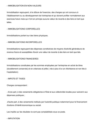 - IMMOBILISATION EN NON-VALEURS


Immobilisation regroupant, à la clôture de l’exercice, des charges qui ont concouru à
l’établissement ou au développement de l’entreprise et qui doivent profiter normalement aux
exercices futurs mais qui n'ont en principe aucune valeur de revente à des tiers en tant que
telles.


- IMMOBILISATIONS CORPORELLES


Immobilisations portant sur des biens physiques.


- IMMOBILISATIONS INCORPORELLES


Immobilisations regroupant des dépenses constitutives de moyens d'activité générateurs de
revenus futurs et susceptibles d'avoir une valeur de revente à des tiers en tant que tels.


- IMMOBILISATIONS FINANCIERES


Immobilisations constituées par les sommes employées par l’entreprise en achat de titres
(durablement conservés) et en créances et prêts ( nés à plus d'un an d'échéance et non liés à
l’exploitation).


- IMPOTS ET TAXES


Charges correspondant :


. d'une part, à des versements obligatoires à l’Etat et aux collectivités locales pour subvenir aux
dépenses publiques ;


.d'autre part, à des versements institués par l’autorité publique notamment pour le financement
d'actions d'intérêt économique ou social.


Les impôts sur les résultats ne sont pas comptabilisés sous ce poste.


- IMPUTATION
 