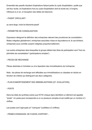 Ensemble des passifs résultant d'opérations faisant partie du cycle d'exploitation, quelle que
soit leur durée, et d'opérations hors du cycle d'exploitation dont la durée est, à l’origine,
inférieure à un an, à l’exception des dettes de trésorerie.


- PASSIF CIRCULANT :


au sens large, inclut la trésorerie-passif


- PERIMETRE DE CONSOLIDATION


Expression désignant la définition des entreprises relevant des procédures de consolidation :
filiales intégrées globalement, entreprises associées mises en équivalence et, le cas échéant,
entreprises sous contrôle conjoint intégrées proportionnellement.


Les autres entreprises dans lesquelles le groupe détient des titres de participation sont "hors du
périmètre de consolidation" (participations simples").


- PIECES DE RECHANGE


Pièces destinées à l’entretien ou à la réparation des immobilisations de l’entreprise.


Nota : les pièces de rechange sont affectées aux immobilisations ou classées en stocks en
fonction de critères qui distinguent ces deux catégories.


- PLAN D'AMORTISSEMENT DES IMMOBILISATIONS (CF. EVALUATION).


- POSTE


Dans les états de synthèse autres que l’ETIC chaque ligne identifiant un élément est appelée
"poste". Un poste peut correspondre à un ou plusieurs comptes et est codifié par un nombre à 3
chiffres.


Les postes sont regroupés en "rubriques" (codifiées à 2 chiffres).


- PRIMES D'EMISSION. DE FUSION, D'APPORT...
 