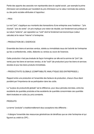 Partie des apports des associés non représentés dans le capital social ; par exemple la prime
d'émission est constituée par l’excédent du prix d'émission sur la valeur nominale des actions
ou des parts sociales attribuées à l’apporteur.


- PRIX


Le mot "prix", s'applique aux montants des transactions d'une entreprise avec l’extérieur : "prix
d'achat", "prix de vente". Un prix implique une notion de résultat, son fondement est juridique et
sa nature "externe", par opposition au "coût" dont le fondement est économique (valeur
calculée) et la nature "interne" à l’entreprise.


- PRODUCTION DE L’EXERCICE


Ensemble des biens et services vendus, stokés ou immobilisés issus de l’activité de l’entreprise
qui les a confectionnés, créés, élaborés ou vendus au cours de l’exercice.


Cette production n'est pas évaluée de façon homogène car elle est la somme de "prix" (de
vente) pour les biens et services vendus, et de "coût" (de production) pour les biens et services
stockés et pour les biens produits immobilisés.


- PRODUCTIVITE GLOBALE (COMPTABILITE ANALYTIQUE DES ENTREPRISES.)


Rapport entre une production et l’ensemble des facteurs de production, chacun d'eux étant
pondéré par l’importance de sa participation dans les coûts.


Le "surplus de productivité globale" est la différence, pour deux périodes données, entre les
excédents de quantités produites et les excédents de quantités consommées ces quantités
étant évaluées en coûts (ou prix) constants.


PRODUITS


Le terme "produits" a traditionnellement deux acceptions très différents :


- il désigne l’ensemble des ressources génératrices de bénéfices que se crée l’entreprise et qui
figurent au crédit du CPC ;
 