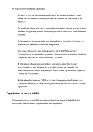 H - le principe d'importance significative


            1 - Selon le principe d'importance significative, les états de synthèse doivent
            révéler tous les éléments dont l’importance peut affecter les évaluations et les
            décisions.


            Est significative toute information susceptible d'influencer l’opinion que les lecteurs
            des états de synthèse peuvent avoir sur le patrimoine, la situation financière et les
            résultats.


            2 - Ce principe trouve essentiellement son application en matière d'évaluation et
            en matière de présentation des états de synthèse.


            Il ne va pas à l’encontre des règles prescrites par le CGNC concernant
            l’exhaustivité de la comptabilité, la précision des enregistrements et des équilibres
            comptables exprimés en unités monétaires courantes.


            3 - Dans les évaluations nécessitant des estimations, les méthodes par
            approximation ne sont admises que si leurs incidences par rapport à des
            méthodes plus élaborées n'atteignent pas des montants significatifs au regard de
            l’objectif de l’image fidèle.


            4 - Dans la présentation de l’ETIC, le principe d'importance significative a pour
            conséquence l’obligation de ne faire apparaître que les informations d'importance
            significative.


Organisation de la comptabilité


     L’organisation de la comptabilité normalisée est destinée à garantir la fiabilité des
     informations fournies et leur disponibilité en temps opportun.
 