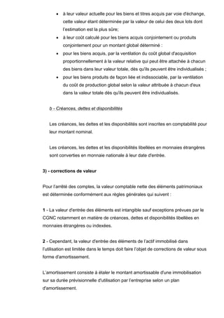 •   à leur valeur actuelle pour les biens et titres acquis par voie d'échange,
           cette valeur étant déterminée par la valeur de celui des deux lots dont
           l’estimation est la plus sûre;
       •   à leur coût calculé pour les biens acquis conjointement ou produits
           conjointement pour un montant global déterminé :
       •   pour les biens acquis, par la ventilation du coût global d'acquisition
           proportionnellement à la valeur relative qui peut être attachée à chacun
           des biens dans leur valeur totale, dès qu'ils peuvent être individualisés ;
       •   pour les biens produits de façon liée et indissociable, par la ventilation
           du coût de production global selon la valeur attribuée à chacun d'eux
           dans la valeur totale dès qu'ils peuvent être individualisés.


   b - Créances, dettes et disponibilités


   Les créances, les dettes et les disponibilités sont inscrites en comptabilité pour
   leur montant nominal.


   Les créances, les dettes et les disponibilités libellées en monnaies étrangères
   sont converties en monnaie nationale à leur date d'entrée.


3) - corrections de valeur


Pour l’arrêté des comptes, la valeur comptable nette des éléments patrimoniaux
est déterminée conformément aux règles générales qui suivent :


1 - La valeur d'entrée des éléments est intangible sauf exceptions prévues par le
CGNC notamment en matière de créances, dettes et disponibilités libellées en
monnaies étrangères ou indexées.


2 - Cependant, la valeur d'entrée des éléments de l’actif immobilisé dans
l’utilisation est limitée dans le temps doit faire l’objet de corrections de valeur sous
forme d'amortissement.


L’amortissement consiste à étaler le montant amortissable d'une immobilisation
sur sa durée prévisionnelle d'utilisation par l’entreprise selon un plan
d'amortissement.
 