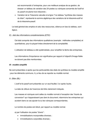 est recommandé à l’entreprise, pour une meilleure analyse de sa gestion, de
            dresser un tableau de variation des 24 postes ou rubriques concernés de l’actif et
            du passif circulants hors trésorerie ;
       •    Variation de la Trésorerie calculée à la ligne 7 du tableau "synthèse des masses
            du bilan", représente la somme algébrique des variations de la trésorerie-actif et
            de la trésorerie-passif.

   Le total général des emplois et celui des ressources, obtenus en bas du tableau, sont
   égaux.

E) - état des informations complémentaires (ETIC)

      Cet état comporte des informations qualitatives (exemple : méthodes comptables) et
      quantitatives, pour la plupart tirées directement de la comptabilité.


      L’utilisation de tableaux a été systématisée, pour simplifier la tâche des entreprises.


      Les informations d'importance non significative par rapport à l’objectif d'image fidèle
      ne doivent pas être mentionnées.

III - modèle simplifié

Ne sont présentées ci-après que les particularités des états de synthèse du modèle simplifié
; pour les éléments communs, il y a lieu de se reporter au modèle normal.

A - Bilan (BL)

      L’actif et le passif sont présentés sur un seul feuillet, l’un après l’autre.

      La date de clôture de l’exercice doit être clairement indiquée.

      Les masses et rubriques sont celles du modèle normal à l’exception des "écarts de
      conversion" qui n'apparaissent pas dans le document; néanmoins les entreprises qui
      auraient dans ce cas ajouter la ou les rubriques correspondantes.


      Le nombre de postes est réduit, par rapport au modèle normal.

      a) par l’utilisation de postes "divers" :
           •     immobilisations incorporelles diverses ;
           •     immobilisations corporelles diverses ;
 