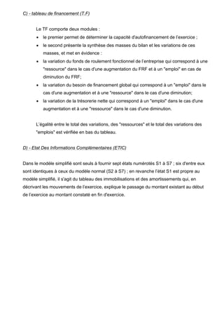 C) - tableau de financement (T.F)


      Le TF comporte deux modules :
      •   le premier permet de déterminer la capacité d'autofinancement de l’exercice ;
      •   le second présente la synthèse des masses du bilan et les variations de ces
          masses, et met en évidence :
      •   la variation du fonds de roulement fonctionnel de l’entreprise qui correspond à une
          "ressource" dans le cas d'une augmentation du FRF et à un "emploi" en cas de
          diminution du FRF;
      •   la variation du besoin de financement global qui correspond à un "emploi" dans le
          cas d'une augmentation et à une "ressource" dans le cas d'une diminution;
      •   la variation de la trésorerie nette qui correspond à un "emploi" dans le cas d'une
          augmentation et à une "ressource" dans le cas d'une diminution.


      L’égalité entre le total des variations, des "ressources" et le total des variations des
      "emplois" est vérifiée en bas du tableau.


D) - Etat Des Informations Complémentaires (ETIC)


Dans le modèle simplifié sont seuls à fournir sept états numérotés S1 à S7 ; six d'entre eux
sont identiques à ceux du modèle normal (S2 à S7) ; en revanche l’état S1 est propre au
modèle simplifié, il s'agit du tableau des immobilisations et des amortissements qui, en
décrivant les mouvements de l’exercice, explique le passage du montant existant au début
de l’exercice au montant constaté en fin d'exercice.
 