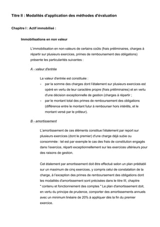 Titre II : Modalités d'application des méthodes d'évaluation


Chapitre I : Actif immobilisé :


      Immobilisations en non valeur

             L’immobilisation en non-valeurs de certains coûts (frais préliminaires, charges à
             répartir sur plusieurs exercices, primes de remboursement des obligations)
             présente les particularités suivantes :

             A - valeur d'entrée

                   La valeur d'entrée est constituée :
                    -   par la somme des charges dont l’étalement sur plusieurs exercices est
                        opéré en vertu de leur caractère propre (frais préliminaires) et en vertu
                        d'une décision exceptionnelle de gestion (charges à répartir ;
                    -   par le montant total des primes de remboursement des obligations
                        (différence entre le montant futur à rembourser hors intérêts, et le
                        montant versé par le prêteur).

             B - amortissement

                   L’amortissement de ces éléments constitue l’étalement par report sur
                   plusieurs exercices (dont le premier) d'une charge déjà subie ou
                   consommée : tel est par exemple le cas des frais de constitution engagés
                   dans l’exercice, réparti exceptionnellement sur les exercices ultérieurs pour
                   des raisons de gestion.


                   Cet étalement par amortissement doit être effectué selon un plan préétabli
                   sur un maximum de cinq exercices, y compris celui de constatation de la
                   charge, à l’exception des primes de remboursement des obligations dont
                   les modalités d'amortissement sont précisées dans le titre III, chapitre
                   " contenu et fonctionnement des comptes " Le plan d'amortissement doit,
                   en vertu du principe de prudence, comporter des amortissements annuels
                   avec un minimum linéaire de 20% à appliquer dès la fin du premier
                   exercice.
 