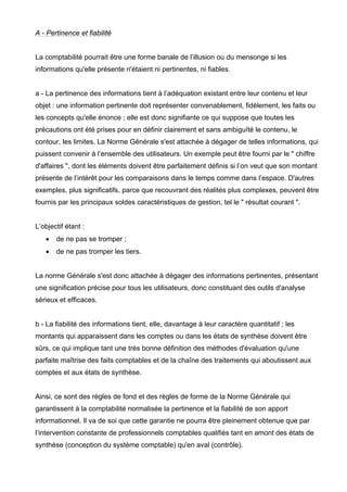 A - Pertinence et fiabilité


La comptabilité pourrait être une forme banale de l’illusion ou du mensonge si les
informations qu'elle présente n'étaient ni pertinentes, ni fiables.


a - La pertinence des informations tient à l’adéquation existant entre leur contenu et leur
objet : une information pertinente doit représenter convenablement, fidèlement, les faits ou
les concepts qu'elle énonce ; elle est donc signifiante ce qui suppose que toutes les
précautions ont été prises pour en définir clairement et sans ambiguïté le contenu, le
contour, les limites. La Norme Générale s'est attachée à dégager de telles informations, qui
puissent convenir à l’ensemble des utilisateurs. Un exemple peut être fourni par le " chiffre
d'affaires ", dont les éléments doivent être parfaitement définis si l’on veut que son montant
présente de l’intérêt pour les comparaisons dans le temps comme dans l’espace. D'autres
exemples, plus significatifs, parce que recouvrant des réalités plus complexes, peuvent être
fournis par les principaux soldes caractéristiques de gestion, tel le " résultat courant ".


L’objectif étant :
   •   de ne pas se tromper ;
   •   de ne pas tromper les tiers.


La norme Générale s'est donc attachée à dégager des informations pertinentes, présentant
une signification précise pour tous les utilisateurs, donc constituant des outils d'analyse
sérieux et efficaces.


b - La fiabilité des informations tient, elle, davantage à leur caractère quantitatif ; les
montants qui apparaissent dans les comptes ou dans les états de synthèse doivent être
sûrs, ce qui implique tant une très bonne définition des méthodes d'évaluation qu'une
parfaite maîtrise des faits comptables et de la chaîne des traitements qui aboutissent aux
comptes et aux états de synthèse.


Ainsi, ce sont des règles de fond et des règles de forme de la Norme Générale qui
garantissent à la comptabilité normalisée la pertinence et la fiabilité de son apport
informationnel. Il va de soi que cette garantie ne pourra être pleinement obtenue que par
l’intervention constante de professionnels comptables qualifiés tant en amont des états de
synthèse (conception du système comptable) qu'en aval (contrôle).
 