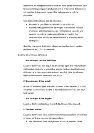 Néanmoins, les charges financières relatives à des dettes contractées pour
       le financement spécifique de production dont le cycle normal d'élaboration
       est supérieur à douze mois peuvent être incluses dans le coût de
       production.

       Sont également exclus du coût de production :
          •   les pertes et gaspillages accidentels ou exceptionnels ;
          •   la quote-part supplémentaire de charges fixes unitaires résultant
              d'une sous activité caractérisée de l’entreprise par rapport à une
              capacité normale de production préétablie en fonction des
              caractéristiques techniques de l’équipement et économiques de
              l’entreprise.

       Quant au charges de distribution, elles ne sauraient en aucun cas être
       portées dans les coûts de production.

B. valeur d'entrée : cas particuliers

       1. Stocks acquis par voie d'échange

       La valeur d'entrée du bien acquis est en principe égale à la valeur actuelle
       du bien cédé, toutefois, si cette valeur actuelle n'est pas significativement
       différente de la valeur comptable nette du bien cédé, cette dernière est
       retenue comme valeur d'entrée du bien acquis.

       2. Stocks acquis à titre gratuit

       la valeur d'entrée est égale à la valeur actuelle, "valeur estimée", à la date
       de l’entrée, en fonction du marché et de l’utilité économique du bien pour
       l’entreprise".

       3. Stocks acquis à titre d'apport

       La valeur d'entrée est égale au montant stipulé dans l’acte d'apport.

       4. Paiement à terme

       La valeur d'entrée des biens, déterminée selon les dispositions précédentes
       et fondée sur le prix convenu, est indépendante :
          •   des modalités futures de règlement, en cas de paiement différé ;
 