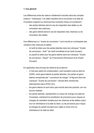 1. Cas général


Les différences entre les valeurs initialement inscrites dans les comptes
(valeurs " historiques ") et celles résultant de la conversion à la date de
l’inventaire majorent ou diminuent les montants initiaux et constituent :
   -   des pertes latentes dans le cas de majoration des dettes ou de
       minoration des créances ;
   -   des gains latents dans le cas de majoration des créances ou de
       minoration des dettes.


Ces différences ou " écarts de conversion " sont inscrits en contrepartie des
variations des créances et dettes :
   -   à l’actif du bilan pour les pertes latentes dans les rubriques " Ecarts
       de conversion - Actif " de l’actif immobilisé et de l’actif circulant ;
   -   au passif du bilan pour les gains latents dans les rubriques " Ecarts
       de conversion - Passif " du Financement Permanent et du Passif
       Circulant.


En application des principe de clarté et de prudence :
   -   il n'est pas opéré de compensation, sauf exception prévue dans le
       CGNC, entre gains latents et pertes latentes ( les pertes et gains
       latents compensés par " couverture de charge " et figurant dans les
       rubriques " Ecarts de conversion " doivent être mentionnés
       distinctement dans l’ETIC (A1).
   -   les gains latents ne sont donc pas inscrits dans les produits, car non
       encore réalisés ;
   -   les pertes latentes, représentant un risque de change à la date de
       l’inventaire, entraînent la constitution de provisions pour risques et
       charges de caractère durable pour les créances et les dettes à plus
       d'un an d'échéance à la date du bilan, ou de provisions pour risque
       et charges du passif circulant pour celles à moins d'un an
       d'échéance à la date du bilan.
 