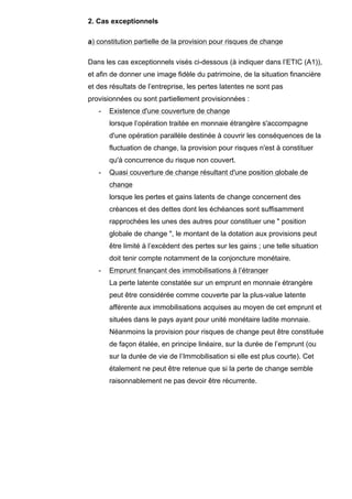 2. Cas exceptionnels

a) constitution partielle de la provision pour risques de change

Dans les cas exceptionnels visés ci-dessous (à indiquer dans l’ETIC (A1)),
et afin de donner une image fidèle du patrimoine, de la situation financière
et des résultats de l’entreprise, les pertes latentes ne sont pas
provisionnées ou sont partiellement provisionnées :
   -   Existence d'une couverture de change
       lorsque l’opération traitée en monnaie étrangère s'accompagne
       d'une opération parallèle destinée à couvrir les conséquences de la
       fluctuation de change, la provision pour risques n'est à constituer
       qu'à concurrence du risque non couvert.
   -   Quasi couverture de change résultant d'une position globale de
       change
       lorsque les pertes et gains latents de change concernent des
       créances et des dettes dont les échéances sont suffisamment
       rapprochées les unes des autres pour constituer une " position
       globale de change ", le montant de la dotation aux provisions peut
       être limité à l’excédent des pertes sur les gains ; une telle situation
       doit tenir compte notamment de la conjoncture monétaire.
   -   Emprunt finançant des immobilisations à l’étranger
       La perte latente constatée sur un emprunt en monnaie étrangère
       peut être considérée comme couverte par la plus-value latente
       afférente aux immobilisations acquises au moyen de cet emprunt et
       situées dans le pays ayant pour unité monétaire ladite monnaie.
       Néanmoins la provision pour risques de change peut être constituée
       de façon étalée, en principe linéaire, sur la durée de l’emprunt (ou
       sur la durée de vie de l’Immobilisation si elle est plus courte). Cet
       étalement ne peut être retenue que si la perte de change semble
       raisonnablement ne pas devoir être récurrente.
 