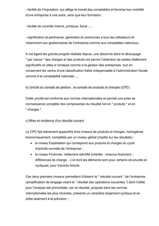 - facilité de l’imputation, qui allège le travail des comptables et favorise leur mobilité
d'une entreprise à une autre, ainsi que leur formation ;

- facilité de contrôle interne, juridique, fiscal ...;

- signification et pertinence, générales et communes à tous les utilisateurs et
notamment aux gestionnaires de l’entreprise comme aux comptables nationaux.

A cet égard les grands progrès réalisés depuis, une décennie dans le découpage
" par nature " des charges et des produits ont permis l’obtention de soldes réellement
significatifs et utiles à l’analyse comme à la gestion des entreprises, tout en
conservant les vertus d'une classification fiable indispensable à l’administration fiscale
comme à la comptabilité nationale ....

b) Unicité du compte de gestion : le compte de produits et charges (CPC)

Cette unicité est conforme aux normes internationales et permet une prise de
connaissance complète des composantes du résultat net en " produits " et en
" charges ".

c) Mise en évidence d'un résultat courant

Le CPC fait clairement apparaître trois niveaux de produits et charges, homogènes
économiquement, complétés par un niveau global (impôts sur les résultats) :
•

le niveau Exploitation qui correspond aux produits et charges du cycle
d'activité normale de l’entreprise ;

•

le niveau Financier, nettement identifié (intérêts ; revenus financiers ;
différences de change ...) et dont les éléments sont pour certains structurels et
cycliques, pour d'autres fortuits.

Ces deux premiers niveaux permettent d'obtenir le " résultat courant " de l’entreprise
(simplification de langage visant le " résultat des opérations courantes ") dont l’utilité
pour l’analyse est primordiale, car ce résultat, proposé dans les normes
internationales les plus récentes, présente un caractère largement cyclique et se
prête aisément à la prévision ;

 