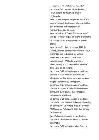 - du compte 4455 "Etat, TVA facturée".
Le compte 3421 est crédité par le débit :
- d'un compte de trésorerie lors des
règlements;
- de l'un des comptes des postes 711 et 712
pour le montant des factures d'avoirs établies
par l'entreprise lors des retours de
marchandises par les clients ;
- du compte 3425 "Client Effets à recevoir"
lors de l'acceptation par les clients d'une lettre
de change ou de la réception d'un billet à
ordre ;
- du compte 7119 ou du compte 7129 de
"rabais, remises et ristournes accordés" pour
le montant des réductions sur ventes
accordées aux clients hors factures ;
- du compte 4412 "Clients avances et
acomptes reçus sur commandes en cours"
pour solde de ce compte.
Le compte 3423 est débité par le crédit du
compte 3421 du montant des retenues
effectuées par les clients sur le prix convenu
jusqu'à l'échéance du terme prévu.
Le compte 3424 est débité par le crédit du
compte 3421 pour le montant des créances
douteuses ou litigieuses que l'entreprise
possède sur ses clients.
Le compte 3425 est débité par le crédit du
compte 3421 au moment de l'entrée des effets
en portefeuille. Le compte 3425 est crédité à
l'échéance de l'effet par le débit d'un compte
de trésorerie.
Les effets restent maintenus au débit du
compte 3425 même dans le cas où ils sont
escomptés.
Le compte 3427 est débité, à la clôture de

 