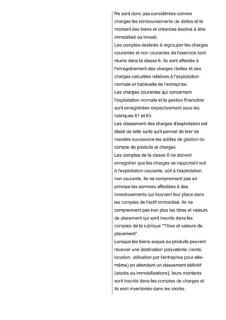 Ne sont donc pas considérées comme
charges les remboursements de dettes et le
montant des biens et créances destiné à être
immobilisé ou investi.
Les comptes destinés à regrouper les charges
courantes et non courantes de l'exercice sont
réunis dans la classe 6. Ils sont affectés à
l'enregistrement des charges réelles et des
charges calculées relatives à l'exploitation
normale et habituelle de l'entreprise.
Les charges courantes qui concernent
l'exploitation normale et la gestion financière
sont enregistrées respectivement sous les
rubriques 61 et 63.
Les classement des charges d'exploitation est
établi de telle sorte qu'il permet de tirer de
manière successive les soldes de gestion du
compte de produits et charges
Les comptes de la classe 6 ne doivent
enregistrer que les charges se rapportant soit
à l'exploitation courante, soit à l'exploitation
non courante. Ils ne comprennent pas en
principe les sommes affectées à des
investissements qui trouvent leur place dans
les comptes de l'actif immobilisé. Ils ne
comprennent pas non plus les titres et valeurs
de placement qui sont inscrits dans les
comptes de la rubrique "Titres et valeurs de
placement".
Lorsque les biens acquis ou produits peuvent
recevoir une destination polyvalente (vente,
location, utilisation par l'entreprise pour ellemême) en attendant un classement définitif
(stocks ou immobilisations), leurs montants
sont inscrits dans les comptes de charges et
ils sont inventoriés dans les stocks.

 