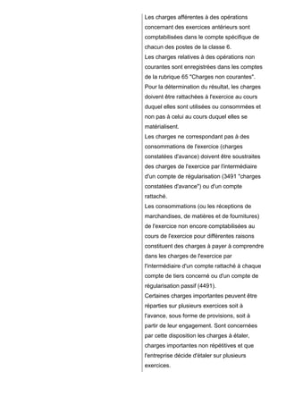 Les charges afférentes à des opérations
concernant des exercices antérieurs sont
comptabilisées dans le compte spécifique de
chacun des postes de la classe 6.
Les charges relatives à des opérations non
courantes sont enregistrées dans les comptes
de la rubrique 65 "Charges non courantes".
Pour la détermination du résultat, les charges
doivent être rattachées à l'exercice au cours
duquel elles sont utilisées ou consommées et
non pas à celui au cours duquel elles se
matérialisent.
Les charges ne correspondant pas à des
consommations de l'exercice (charges
constatées d'avance) doivent être soustraites
des charges de l'exercice par l'intermédiaire
d'un compte de régularisation (3491 "charges
constatées d'avance") ou d'un compte
rattaché.
Les consommations (ou les réceptions de
marchandises, de matières et de fournitures)
de l'exercice non encore comptabilisées au
cours de l'exercice pour différentes raisons
constituent des charges à payer à comprendre
dans les charges de l'exercice par
l'intermédiaire d'un compte rattaché à chaque
compte de tiers concerné ou d'un compte de
régularisation passif (4491).
Certaines charges importantes peuvent être
réparties sur plusieurs exercices soit à
l'avance, sous forme de provisions, soit à
partir de leur engagement. Sont concernées
par cette disposition les charges à étaler,
charges importantes non répétitives et que
l'entreprise décide d'étaler sur plusieurs
exercices.

 