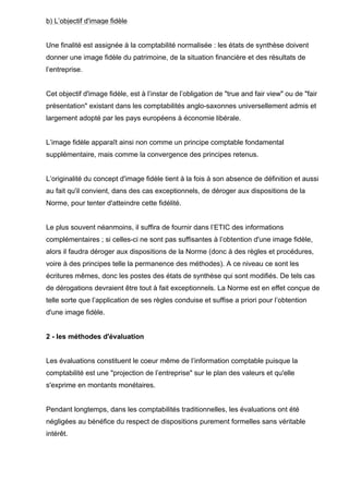 b) L’objectif d'image fidèle

Une finalité est assignée à la comptabilité normalisée : les états de synthèse doivent
donner une image fidèle du patrimoine, de la situation financière et des résultats de
l’entreprise.

Cet objectif d'image fidèle, est à l’instar de l’obligation de "true and fair view" ou de "fair
présentation" existant dans les comptabilités anglo-saxonnes universellement admis et
largement adopté par les pays européens à économie libérale.

L’image fidèle apparaît ainsi non comme un principe comptable fondamental
supplémentaire, mais comme la convergence des principes retenus.

L’originalité du concept d'image fidèle tient à la fois à son absence de définition et aussi
au fait qu'il convient, dans des cas exceptionnels, de déroger aux dispositions de la
Norme, pour tenter d'atteindre cette fidélité.

Le plus souvent néanmoins, il suffira de fournir dans l’ETIC des informations
complémentaires ; si celles-ci ne sont pas suffisantes à l’obtention d'une image fidèle,
alors il faudra déroger aux dispositions de la Norme (donc à des règles et procédures,
voire à des principes telle la permanence des méthodes). A ce niveau ce sont les
écritures mêmes, donc les postes des états de synthèse qui sont modifiés. De tels cas
de dérogations devraient être tout à fait exceptionnels. La Norme est en effet conçue de
telle sorte que l’application de ses règles conduise et suffise a priori pour l’obtention
d'une image fidèle.

2 - les méthodes d'évaluation

Les évaluations constituent le coeur même de l’information comptable puisque la
comptabilité est une "projection de l’entreprise" sur le plan des valeurs et qu'elle
s'exprime en montants monétaires.

Pendant longtemps, dans les comptabilités traditionnelles, les évaluations ont été
négligées au bénéfice du respect de dispositions purement formelles sans véritable
intérêt.

 