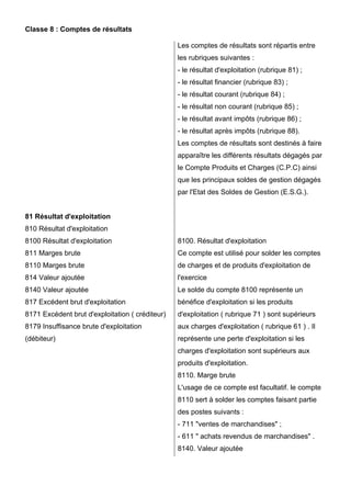 Classe 8 : Comptes de résultats
Les comptes de résultats sont répartis entre
les rubriques suivantes :
- le résultat d'exploitation (rubrique 81) ;
- le résultat financier (rubrique 83) ;
- le résultat courant (rubrique 84) ;
- le résultat non courant (rubrique 85) ;
- le résultat avant impôts (rubrique 86) ;
- le résultat après impôts (rubrique 88).
Les comptes de résultats sont destinés à faire
apparaître les différents résultats dégagés par
le Compte Produits et Charges (C.P.C) ainsi
que les principaux soldes de gestion dégagés
par l'Etat des Soldes de Gestion (E.S.G.).

81 Résultat d'exploitation
810 Résultat d'exploitation
8100 Résultat d'exploitation

8100. Résultat d'exploitation

811 Marges brute

Ce compte est utilisé pour solder les comptes

8110 Marges brute

de charges et de produits d'exploitation de

814 Valeur ajoutée

l'exercice

8140 Valeur ajoutée

Le solde du compte 8100 représente un

817 Excédent brut d'exploitation

bénéfice d'exploitation si les produits

8171 Excédent brut d'exploitation ( créditeur)

d'exploitation ( rubrique 71 ) sont supérieurs

8179 Insuffisance brute d'exploitation

aux charges d'exploitation ( rubrique 61 ) . Il

(débiteur)

représente une perte d'exploitation si les
charges d'exploitation sont supérieurs aux
produits d'exploitation.
8110. Marge brute
L'usage de ce compte est facultatif. le compte
8110 sert à solder les comptes faisant partie
des postes suivants :
- 711 "ventes de marchandises" ;
- 611 " achats revendus de marchandises" .
8140. Valeur ajoutée

 