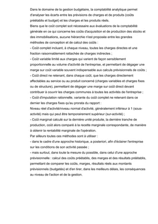 Dans le domaine de la gestion budgétaire, la comptabilité analytique permet
d'analyser les écarts entre les prévisions de charges et de produits (coûts
préétablis et budget) et les charges et les produits réels.
Biens que le coût complet soit nécessaire aux évaluations de la comptabilité
générale en ce qui concerne les coûts d'acquisition et de production des stocks et
des immobilisations, aucune hiérarchie n'est proposée entre les grandes
méthodes de conception et de calcul des coûts :
- Coût complet incluant, à chaque niveau, toutes les charges directes et une
fraction raisonnablement rattachée de charges indirectes ;
- Coût variable limité aux charges qui varient de façon sensiblement
proportionnelle au volume d'activité de l'entreprise, et permettant de dégager une
marge sur coût variable souvent indispensable aux calculs prévisionnels de coûts ;
- Coût direct ne retenant, dans chaque coût, que les charges directement
affectables au service ou au produit concerné (charges variables et charges fixes
ou de structure), permettant de dégager une marge sur coût direct devant
contribuer à couvrir les charges communes à toutes les activités de l'entreprise ;
- Coût d'imputation rationnelle, variante du coût complet ne retenant dans ce
dernier les charges fixes qu'au prorata du rapport :
Niveau réel d'activité/niveau normal d'activité, généralement inférieur à 1 (sousactivité) mais qui peut être temporairement supérieur (sur-activité) ;
- Coût marginal calculé sur la dernière unité produite, la dernière tranche de
production, coût alors comparé à la recette marginale correspondante, de manière
à obtenir la rentabilité marginale de l'opération.
Par ailleurs toutes ces méthodes sont à utiliser :
- dans le cadre d'une approche historique, a posteriori, afin d'éclairer l'entreprise
sur les conditions de son activité passée ;
- mais surtout, dans toute la mesure du possible, dans celui d'une approche
prévisionnelle : calcul des coûts préétablis, des marges et des résultats préétablis,
permettant de comparer les coûts, marges, résultats réels aux montants
prévisionnels (budgetés) et d'en tirer, dans les meilleurs délais, les conséquences
au niveau de l'action et de la gestion.

 