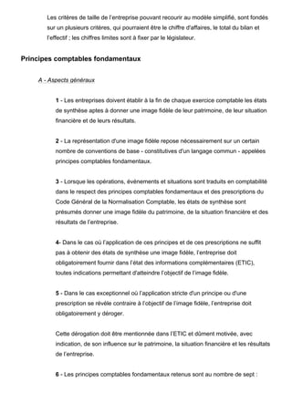 Les critères de taille de l’entreprise pouvant recourir au modèle simplifié, sont fondés
sur un plusieurs critères, qui pourraient être le chiffre d'affaires, le total du bilan et
l’effectif ; les chiffres limites sont à fixer par le législateur.

Principes comptables fondamentaux
A - Aspects généraux

1 - Les entreprises doivent établir à la fin de chaque exercice comptable les états
de synthèse aptes à donner une image fidèle de leur patrimoine, de leur situation
financière et de leurs résultats.

2 - La représentation d'une image fidèle repose nécessairement sur un certain
nombre de conventions de base - constitutives d'un langage commun - appelées
principes comptables fondamentaux.

3 - Lorsque les opérations, événements et situations sont traduits en comptabilité
dans le respect des principes comptables fondamentaux et des prescriptions du
Code Général de la Normalisation Comptable, les états de synthèse sont
présumés donner une image fidèle du patrimoine, de la situation financière et des
résultats de l’entreprise.

4- Dans le cas où l’application de ces principes et de ces prescriptions ne suffit
pas à obtenir des états de synthèse une image fidèle, l’entreprise doit
obligatoirement fournir dans l’état des informations complémentaires (ETIC),
toutes indications permettant d'atteindre l’objectif de l’image fidèle.

5 - Dans le cas exceptionnel où l’application stricte d'un principe ou d'une
prescription se révèle contraire à l’objectif de l’image fidèle, l’entreprise doit
obligatoirement y déroger.

Cette dérogation doit être mentionnée dans l’ETIC et dûment motivée, avec
indication, de son influence sur le patrimoine, la situation financière et les résultats
de l’entreprise.

6 - Les principes comptables fondamentaux retenus sont au nombre de sept :

 