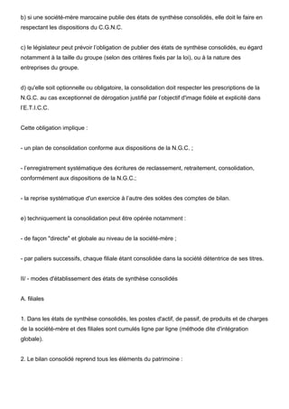 b) si une société-mère marocaine publie des états de synthèse consolidés, elle doit le faire en
respectant les dispositions du C.G.N.C.

c) le législateur peut prévoir l’obligation de publier des états de synthèse consolidés, eu égard
notamment à la taille du groupe (selon des critères fixés par la loi), ou à la nature des
entreprises du groupe.

d) qu'elle soit optionnelle ou obligatoire, la consolidation doit respecter les prescriptions de la
N.G.C. au cas exceptionnel de dérogation justifié par l’objectif d'image fidèle et explicité dans
l’E.T.I.C.C.

Cette obligation implique :

- un plan de consolidation conforme aux dispositions de la N.G.C. ;

- l’enregistrement systématique des écritures de reclassement, retraitement, consolidation,
conformément aux dispositions de la N.G.C.;

- la reprise systématique d'un exercice à l’autre des soldes des comptes de bilan.

e) techniquement la consolidation peut être opérée notamment :

- de façon "directe" et globale au niveau de la société-mère ;

- par paliers successifs, chaque filiale étant consolidée dans la société détentrice de ses titres.

II/ - modes d'établissement des états de synthèse consolidés

A. filiales

1. Dans les états de synthèse consolidés, les postes d'actif, de passif, de produits et de charges
de la société-mère et des filiales sont cumulés ligne par ligne (méthode dite d'intégration
globale).

2. Le bilan consolidé reprend tous les éléments du patrimoine :

 