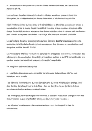 9. La consolidation doit porter sur toutes les filiales de la société-mère, sauf exceptions
indiquées en I/ 6.

Les méthodes de présentation et d'évaluation utilisées au sein du groupe doivent être
homogènes, ou homogénéisées par des reclassements et retraitements appropriés.

Il doit être tenu compte au bilan et au CPC consolidés de la différence apparaissant lors de la
consolidation entre la charge fiscale imputable à l’exercice et aux exercices antérieurs, et la
charge fiscale déjà payée ou à payer au titre de ces exercices, dans la mesure où il en résultera
pour une des entreprises consolidées une charge effective dans un avenir prévisible.

Les corrections de valeur exceptionnelles sur des éléments d'actif pratiquées pour la seule
application de la législation fiscale doivent normalement être éliminées en consolidation, sauf
dérogation justifiée dans l’E.T.I.C.C.

Les "impositions différées" résultant des comptes des entreprises consolidées, ou résultant des
retraitements de consolidation doivent être enregistrées au bilan et au CPC consolidés dès lors
que leur montant est significatif eu égard à l’objectif d'image fidèle.

10. Intégration des filiales étrangères

a) - Les filiales étrangères sont à consolider dans le cadre de la méthode dite "du coût
historique" selon laquelle :

- les éléments non monétaires du bilan sont convertis au cours (historique) de change à leur
date d'entrée dans le patrimoine de la filiale ; il en est de même, le cas échéant, de leurs
amortissements et provisions pour dépréciation;

- les autres produits et les charges sont convertis, si possible, au cours de change de leur date
de survenance, et, par simplification tolérée, au cours moyen de l’exercice ;

- les éléments monétaires du bilan sont convertis au cours de change à la date de
consolidation.

 