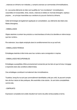 . créances en dirhams non indexées, y compris avances sur commandes d'immobilisations.

2) - Les autres éléments du bilan sont qualifiés de "non-monétaires": immobilisations
corporelles et incorporelles, titres, stocks, créances et dettes en monnaie étrangère, capitaux
propres ... en principe insensibles aux variations du pouvoir d'achat du dirhams.

Cette terminologie est également appliquée en consolidation, aux éléments des bilans des
filiales étrangères.

- EMBALLAGES

Objets destinés à contenir les produits ou marchandises et livrés à la clientèle en même temps
que leur contenu.

Par extension, tous objets employés dans le conditionnement de ce qui est livré.

- EMBALLAGES PERDUS

Emballages destinés à être livrés avec leur contenu sans consignation ni reprise.

- EMBALLAGES RECUPERABLES

Emballages susceptibles d'être provisoirement conservés par les tiers et que le livreur s'engage
à reprendre dans des conditions déterminées.

Ces emballages constituent normalement des immobilisations.

Toutefois, lorsqu'ils ne sont pas commodément identifiables unité par unité, ils peuvent compte
tenu de leur nature et des pratiques, être assimilés à des stocks ; ils sont alors comptabilisés
comme tels.

- EMPRUNTS

Expression comptable de la dette résultant de l’octroi de prêts remboursables à terme.

 