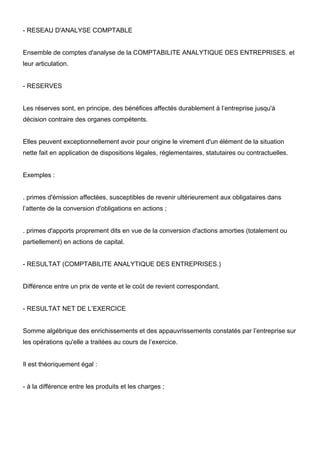 - RESEAU D'ANALYSE COMPTABLE

Ensemble de comptes d'analyse de la COMPTABILITE ANALYTIQUE DES ENTREPRISES. et
leur articulation.

- RESERVES

Les réserves sont, en principe, des bénéfices affectés durablement à l’entreprise jusqu'à
décision contraire des organes compétents.

Elles peuvent exceptionnellement avoir pour origine le virement d'un élément de la situation
nette fait en application de dispositions légales, réglementaires, statutaires ou contractuelles.

Exemples :

. primes d'émission affectées, susceptibles de revenir ultérieurement aux obligataires dans
l’attente de la conversion d'obligations en actions ;

. primes d'apports proprement dits en vue de la conversion d'actions amorties (totalement ou
partiellement) en actions de capital.

- RESULTAT (COMPTABILITE ANALYTIQUE DES ENTREPRISES.)

Différence entre un prix de vente et le coût de revient correspondant.

- RESULTAT NET DE L’EXERCICE

Somme algébrique des enrichissements et des appauvrissements constatés par l’entreprise sur
les opérations qu'elle a traitées au cours de l’exercice.

Il est théoriquement égal :

- à la différence entre les produits et les charges ;

 