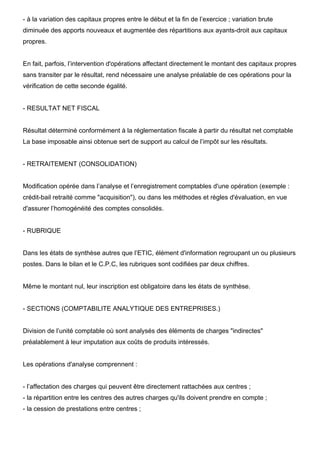 - à la variation des capitaux propres entre le début et la fin de l’exercice ; variation brute
diminuée des apports nouveaux et augmentée des répartitions aux ayants-droit aux capitaux
propres.

En fait, parfois, l’intervention d'opérations affectant directement le montant des capitaux propres
sans transiter par le résultat, rend nécessaire une analyse préalable de ces opérations pour la
vérification de cette seconde égalité.

- RESULTAT NET FISCAL

Résultat déterminé conformément à la réglementation fiscale à partir du résultat net comptable
La base imposable ainsi obtenue sert de support au calcul de l’impôt sur les résultats.

- RETRAITEMENT (CONSOLIDATION)

Modification opérée dans l’analyse et l’enregistrement comptables d'une opération (exemple :
crédit-bail retraité comme "acquisition"), ou dans les méthodes et règles d'évaluation, en vue
d'assurer l’homogénéité des comptes consolidés.

- RUBRIQUE

Dans les états de synthèse autres que l’ETIC, élément d'information regroupant un ou plusieurs
postes. Dans le bilan et le C.P.C, les rubriques sont codifiées par deux chiffres.

Même le montant nul, leur inscription est obligatoire dans les états de synthèse.

- SECTIONS (COMPTABILITE ANALYTIQUE DES ENTREPRISES.)

Division de l’unité comptable où sont analysés des éléments de charges "indirectes"
préalablement à leur imputation aux coûts de produits intéressés.

Les opérations d'analyse comprennent :

- l’affectation des charges qui peuvent être directement rattachées aux centres ;
- la répartition entre les centres des autres charges qu'ils doivent prendre en compte ;
- la cession de prestations entre centres ;

 