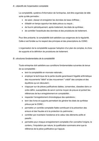A - objectifs de l’organisation comptable

La comptabilité, système d'information de l’entreprise, doit être organisée de telle
sorte qu'elle permettre :
•

de saisir, classer et enregistrer les données de base chiffrées ;

•

d'établir en temps opportun les états prévus ou requis ;

•

de fournir périodiquement, après traitement, les états de synthèse ;

•

de contrôler l’exactitude des données et des procédures de traitement.

Pour être probante, la comptabilité doit satisfaire aux exigences de la régularité.
Celle-ci est fondée sur le respect des principes et des prescriptions du CGNC.

L’organisation de la comptabilité suppose l’adoption d'un plan de comptes, le choix
de supports et la définition de procédures de traitement.

B - structures fondamentales de la comptabilité

Toute entreprise doit satisfaire aux conditions fondamentales suivantes de tenue
de sa comptabilité :
•

tenir la comptabilité en monnaie nationale ;

•

employer la technique de la partie double garantissant l’égalité arithmétique
des mouvements "débit" et des mouvement " crédit" des comptes et des
équilibres qui en découlent ;

•

s'appuyer sur de pièces justificatives datées, conservées, classées dans un
ordre défini, susceptibles de servir comme moyen de preuve et portant les
références de leur enregistrement en comptabilité ;

•

respecter l’enregistrement chronologique des opérations ;

•

tenir des livres et supports permettant de générer les états de synthèse
prévus par le CGNC ;

•

permettre un contrôle comptable fiable contribuant à la prévention des
erreurs et des fraudes et à la protection du patrimoine ;

•

contrôler par inventaire l’existence et la valeur des éléments actifs et
passifs ;

•

permettre pour chaque enregistrement comptable d'en connaître l’origine, le
contenu, l’imputation par nature, la qualification sommaire ainsi que la
référence de la pièce justificative qui l’appuie.

 