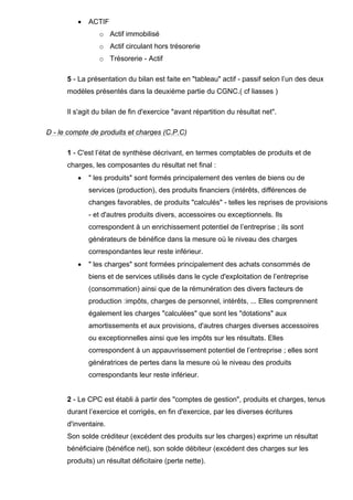 •

ACTIF
o Actif immobilisé
o Actif circulant hors trésorerie
o Trésorerie - Actif

5 - La présentation du bilan est faite en "tableau" actif - passif selon l’un des deux
modèles présentés dans la deuxième partie du CGNC.( cf liasses )
Il s'agit du bilan de fin d'exercice "avant répartition du résultat net".
D - le compte de produits et charges (C.P.C)
1 - C'est l’état de synthèse décrivant, en termes comptables de produits et de
charges, les composantes du résultat net final :
•

" les produits" sont formés principalement des ventes de biens ou de
services (production), des produits financiers (intérêts, différences de
changes favorables, de produits "calculés" - telles les reprises de provisions
- et d'autres produits divers, accessoires ou exceptionnels. Ils
correspondent à un enrichissement potentiel de l’entreprise ; ils sont
générateurs de bénéfice dans la mesure où le niveau des charges
correspondantes leur reste inférieur.

•

" les charges" sont formées principalement des achats consommés de
biens et de services utilisés dans le cycle d'exploitation de l’entreprise
(consommation) ainsi que de la rémunération des divers facteurs de
production :impôts, charges de personnel, intérêts, ... Elles comprennent
également les charges "calculées" que sont les "dotations" aux
amortissements et aux provisions, d'autres charges diverses accessoires
ou exceptionnelles ainsi que les impôts sur les résultats. Elles
correspondent à un appauvrissement potentiel de l’entreprise ; elles sont
génératrices de pertes dans la mesure où le niveau des produits
correspondants leur reste inférieur.

2 - Le CPC est établi à partir des "comptes de gestion", produits et charges, tenus
durant l’exercice et corrigés, en fin d'exercice, par les diverses écritures
d'inventaire.
Son solde créditeur (excédent des produits sur les charges) exprime un résultat
bénéficiaire (bénéfice net), son solde débiteur (excédent des charges sur les
produits) un résultat déficitaire (perte nette).

 