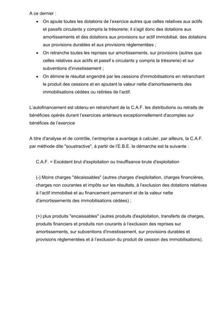 A ce dernier :
•

On ajoute toutes les dotations de l’exercice autres que celles relatives aux actifs
et passifs circulants y compris la trésorerie; il s'agit donc des dotations aux
amortissements et des dotations aux provisions sur actif immobilisé, des dotations
aux provisions durables et aux provisions réglementées ;

•

On retranche toutes les reprises sur amortissements, sur provisions (autres que
celles relatives aux actifs et passif s circulants y compris la trésorerie) et sur
subventions d'investissement ;

•

On élimine le résultat engendré par les cessions d'immobilisations en retranchant
le produit des cessions et en ajoutant la valeur nette d'amortissements des
immobilisations cédées ou retirées de l’actif.

L’autofinancement est obtenu en retranchant de la C.A.F. les distributions ou retraits de
bénéficies opérés durant l’exercices antérieurs exceptionnellement d'acomptes sur
bénéfices de l’exercice

A titre d'analyse et de contrôle, l’entreprise a avantage à calculer, par ailleurs, la C.A.F.
par méthode dite "soustractive", à partir de l’E.B.E. la démarche est la suivante :

C.A.F. = Excédent brut d'exploitation ou Insuffisance brute d'exploitation

(-) Moins charges "décaissables" (autres charges d'exploitation, charges financières,
charges non courantes et impôts sur les résultats, à l’exclusion des dotations relatives
à l’actif immobilisé et au financement permanent et de la valeur nette
d'amortissements des immobilisations cédées) ;

(+) plus produits "encaissables" (autres produits d'exploitation, transferts de charges,
produits financiers et produits non courants à l’exclusion des reprises sur
amortissements, sur subventions d'investissement, sur provisions durables et
provisions réglementées et à l’exclusion du produit de cession des immobilisations).

 