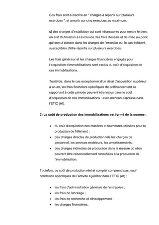 Ces frais sont à inscrire en " charges à répartir sur plusieurs
exercices ", et amortir sur cinq exercices au maximum.

c) des charges d'installation qui sont nécessaires pour mettre le bien,
en état d'utilisation à l’exclusion des frais d'essais et de mise au point
qui sont à classer dans les charges de l’exercice ou, le cas échéant,
susceptibles d'être répartis sur plusieurs exercices.

Les frais généraux et les charges financières engagés pour
l’acquisition d'immobilisations sont exclus du coût d'acquisition de
ces immobilisations.

Toutefois, dans le cas exceptionnel d'un délai d'acquisition supérieur
à un an, les frais financiers spécifiques de préfinancement se
rapportant à cette période peuvent être inclus dans le coût
d'acquisition de ces immobilisations ; avec mention expresse dans
l’ETIC (AI).

2) Le coût de production des immobilisations est formé de la somme :
•

du coût d'acquisition des matières et fournitures utilisées pour la
production de l’élément ;

•

des charges directes de production tels les charges de
personnel, les services extérieurs, les amortissements ;

•

des charges indirectes de production dans la mesure où elles
peuvent être raisonnablement rattachées à la production de
l’immobilisation.

Toutefois, ce coût de production réel et complet comprend pas, sauf
conditions spécifiques de l’activité à justifier dans l’ETIC (AI) :
•

les frais d'administration générale de l’entreprise ;

•

les frais de stockage ;

•

les frais de recherche et développement ;

•

les charges financières.

 
