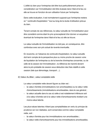 L’utilité du bien pour l’entreprise doit être tout particulièrement prise en
considération car l’immobilisation doit être évaluée dans l’état et le lieu où
elle se trouve en fonction de son utilisation future par l’entreprise.
Dans cette évaluation, il est normalement supposé que l’entreprise restera
en " continuité d'exploitation " tout au long de la durée d'utilisation prévue
du bien.

Tenant compte de ces références, la valeur actuelle de l’immobilisation peut
être considéré comme étant le prix qu'accepterait d'en donner un acquéreur
éventuel de l’entreprise dans l’état et le lieu où elle se trouve.

La valeur actuelle de l’immobilisation ne doit pas, en conséquence, être
confondue avec son prix actuel de revente éventuelle.

En revanche, en l’absence de continuité d'exploitation, la valeur actuelle
doit tenir compte de la perspective plus ou moins proche de cession voire
de liquidation de l’entreprise ou de la branche d'entreprise concernée, ou de
celle de la cession de l’immobilisation ; la référence de marché devient
alors le prix probable de cession sous déduction des frais relatifs à cette
cession (tels que démontage, transport ...).

E) Valeur Au Bilan : valeur comptable nette

La valeur comptable nette devant figurer au bilan est :
-

la valeur d'entrée (immobilisations non amortissables) ou la valeur nette
d'amortissements (immobilisations amortissables, dans le cas général ;

-

la valeur actuelle dans le cas où celle-ci est notablement inférieure soit
à la valeur d'entrée soit à la valeur nette d'amortissements révélant une
moins-value latente.

Les plus-values latentes n'étant pas comptabilisées en vertu du principe de
prudence car non réalisées, sont conservées comme valeur comptable
nette, soit :
-

la valeur d'entrée pour les immobilisations non amortissables ;

-

la valeur nette d'amortissements pour les immobilisations amortissables.

 