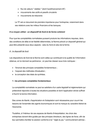 • flux de valeurs " stables " (dont l’autofinancement AF)
• mouvements des actifs et passifs circulants
• mouvements de trésorerie
Le TF est un document de première importance pour l’entreprise, notamment dans
ses relations avec les milieux financiers et les banques.
II Le moyen utilisé : un dispositif de fond et de forme cohérent
Pour que les comptabilités normalisées puissent produire les informations requises, dans
des conditions de délai et de fiabilité déterminées, la Norme prévoit un dispositif général qui
peut être présenté sous deux aspects : celui du fond et celui de la forme.
A - le dispositif de fond
Les dispositions de fond de la Norme sont celles qui contribuent à la qualité de l’information
obtenue, en lui donnant sa pertinence ; on peut les classer sous trois rubriques :
• l’énoncé des principes comptables fondamentaux ;
• l’exposé des méthodes d'évaluation ;
• la conception des états de synthèse.
1 - les principes comptables fondamentaux
La comptabilité normalisée ne peut se satisfaire d'un cadre législatif et réglementaire qui
prétendrait répondre à toutes les situations possibles et dont l’application stricte suffirait
à fournir la bonne information.
Des zones de liberté, d'appréciation et d'adaptation sont nécessaires pour couvrir les
besoins de l’ensemble des agents économiques et sont la marque du caractère libéral de
l’économie.
Toutefois, à l’intérieur de ces espaces de liberté d'interprétation, les choix des
entreprises doivent être guidés par des principes directeurs, des lignes de force, afin de
leur permettre d'arrêter la solution conforme à la " règle du jeu " communément admise ;
 
