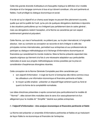 Cette très grande diversité d'utilisateurs et d'assujettis implique la définition d'un modèle
d'analyse et d'un langage communs à tous et qui doivent constituer, s'ils sont pertinents et
fiables, l’outil privilégié du dialogue économique et social.
Il va de soi qu'un objectif et un champ aussi larges ne peuvent être pleinement couverts,
quelle que soit la qualité de l’outil, qu'au prix de quelques dérogations destinées à répondre
à des situations particulières qui ne s'intègrent pas parfaitement dans le cadre général ;
mais ces dérogations restent l’exception, et la Norme se caractérise par son aspect
extrêmement général et polyvalent.
Cette Norme, qui vise à l’exhaustivité, ne prétend pas, sur le plan international, à l’originalité
absolue ; bien au contraire sa conception se raccorde et doit s'intégrer à celle des
principales normes internationales, permettant aux entreprises et aux professionnels de
participer au dialogue méthodologique et à l’échange d'informations économiques et
financières qui caractérisent le monde moderne. Mais la Norme présente cependant des
aspects originaux qui tiennent à la fois à une nécessaire adaptation aux particularités
nationales et aussi aux progrès méthodologiques rendus possibles par la prise en
considération d'expériences étrangères récentes.
Cette conception de la Norme Générale Comptable peut être caractérisée par :
• son objectif d'information : il s'agit de fournir à l’entreprise elle-même comme à tous
les utilisateurs une information économique et financière pertinente et fiable ;
• le moyen qu'elle emploie : présenter un dispositif légal cohérent quant au fond et
quant à la forme de la comptabilité normalisée.
Les idées directrices présentées ci-après concernent plus particulièrement le modèle dit
" Normal " ; elles doivent être modulées dans le sens d'un assouplissement et d'un
allégement pour le modèle dit " Simplifié " destiné aux petites entreprises.
I - l’objectif d'information : Une analyse économique et financière pertinente et fiable
La Norme doit présenter un ensemble d'informations pertinentes et fiables et qui traduisent
de façon fidèle la vie économique et financière de l’entreprise.
 