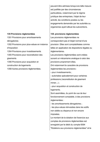 135 Provisions réglementées
1351 Provisions pour amortissements
dérogatoires
1352 Provisions pour plus-values en instance
d'imposition
1354 Provisions pour investissements
1355 Provisions pour reconstitution des
gisements
1356 Provisions pour acquisition et
construction de logements
1358 Autres provisions réglementées.
peuvent être admises lorsqu'une telle mesure
est justifiée par des circonstances
particulières, notamment par le régime
juridique des entreprises, l'objet de leur
activité, les conditions posées ou les
engagements demandés par les autorités ou
organismes ayant alloué les subventions.
135. provisions réglementées
Les provisions réglementées ne
correspondent pas à l'objet normal d'une
provision. Elles sont comptabilisées comme
telles en application de dispositions légales ou
réglementaires.
Les provisions réglementées sont créées
suivant un mécanisme analogue à celui des
provisions proprement dites.
Ont notamment le caractère de provisions
réglementées les provisions :
- pour investissements ;
- autorisées spécialement pour certaines
professions (reconstitution de gisement
minier...) ;
- pour acquisition et construction de
logements.
Sont assimilées, du point de vue de leur
fonctionnement comptable, à des provisions
réglementées :
- les amortissements dérogatoires ;
- les plus-values réinvesties dans les actifs
non cédés ou disparus et non encore
imposées.
Le montant de la dotation de l'exercice aux
comptes de provisions réglementées est
enregistré par le débit du compte 6594
"Dotations aux provisions réglementées" et le
 