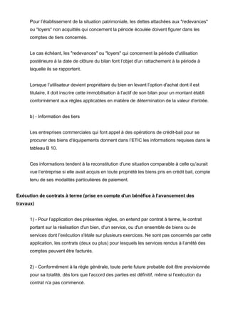 Pour l’établissement de la situation patrimoniale, les dettes attachées aux "redevances"
ou "loyers" non acquittés qui concernent la période écoulée doivent figurer dans les
comptes de tiers concernés.
Le cas échéant, les "redevances" ou "loyers" qui concernent la période d'utilisation
postérieure à la date de clôture du bilan font l’objet d'un rattachement à la période à
laquelle ils se rapportent.
Lorsque l’utilisateur devient propriétaire du bien en levant l’option d'achat dont il est
titulaire, il doit inscrire cette immobilisation à l’actif de son bilan pour un montant établi
conformément aux règles applicables en matière de détermination de la valeur d'entrée.
b) - Information des tiers
Les entreprises commerciales qui font appel à des opérations de crédit-bail pour se
procurer des biens d'équipements donnent dans l’ETIC les informations requises dans le
tableau B 10.
Ces informations tendent à la reconstitution d'une situation comparable à celle qu'aurait
vue l’entreprise si elle avait acquis en toute propriété les biens pris en crédit bail, compte
tenu de ses modalités particulières de paiement.
Exécution de contrats à terme (prise en compte d'un bénéfice à l’avancement des
travaux)
1) - Pour l’application des présentes règles, on entend par contrat à terme, le contrat
portant sur la réalisation d'un bien, d'un service, ou d'un ensemble de biens ou de
services dont l’exécution s'étale sur plusieurs exercices. Ne sont pas concernés par cette
application, les contrats (deux ou plus) pour lesquels les services rendus à l’arrêté des
comptes peuvent être facturés.
2) - Conformément à la règle générale, toute perte future probable doit être provisionnée
pour sa totalité, dès lors que l’accord des parties est définitif, même si l’exécution du
contrat n'a pas commencé.
 
